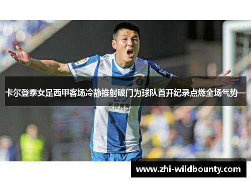 卡尔登泰女足西甲客场冷静推射破门为球队首开纪录点燃全场气势一 卡尔登泰女足西甲客场冷静推射破门为球队首开纪录点燃全场气势一