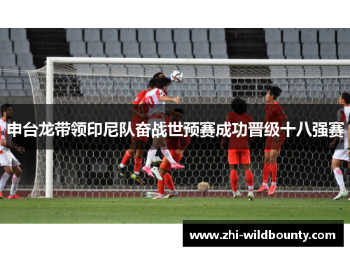 申台龙带领印尼队奋战世预赛成功晋级十八强赛 申台龙带领印尼队奋战世预赛成功晋级十八强赛